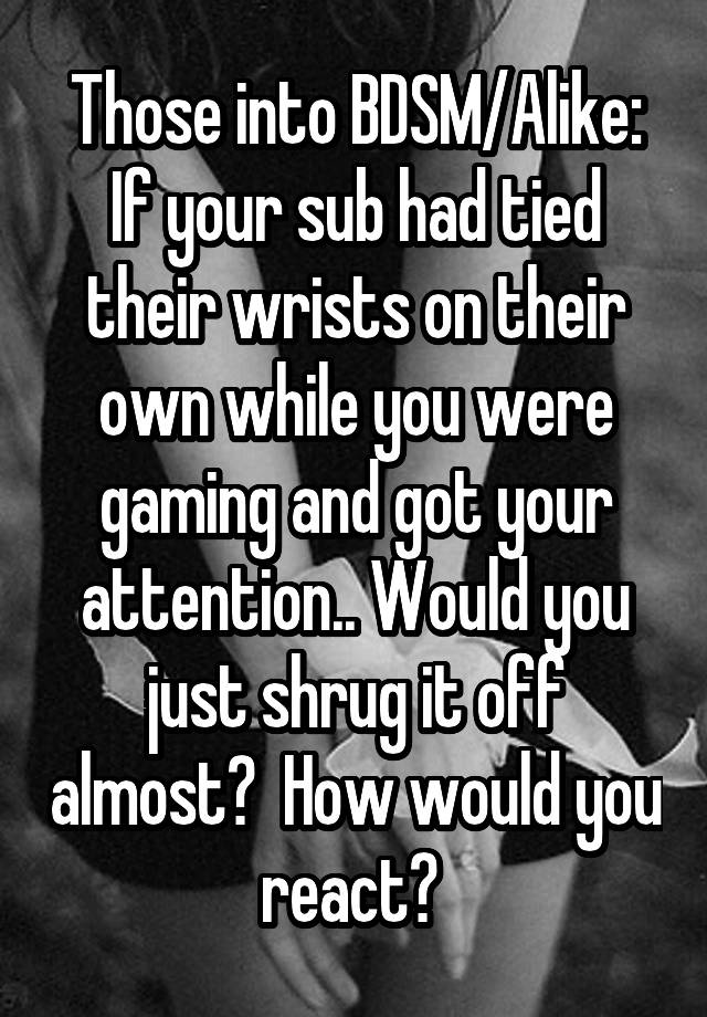 Those into BDSM/Alike:
If your sub had tied their wrists on their own while you were gaming and got your attention.. Would you just shrug it off almost?  How would you react? 