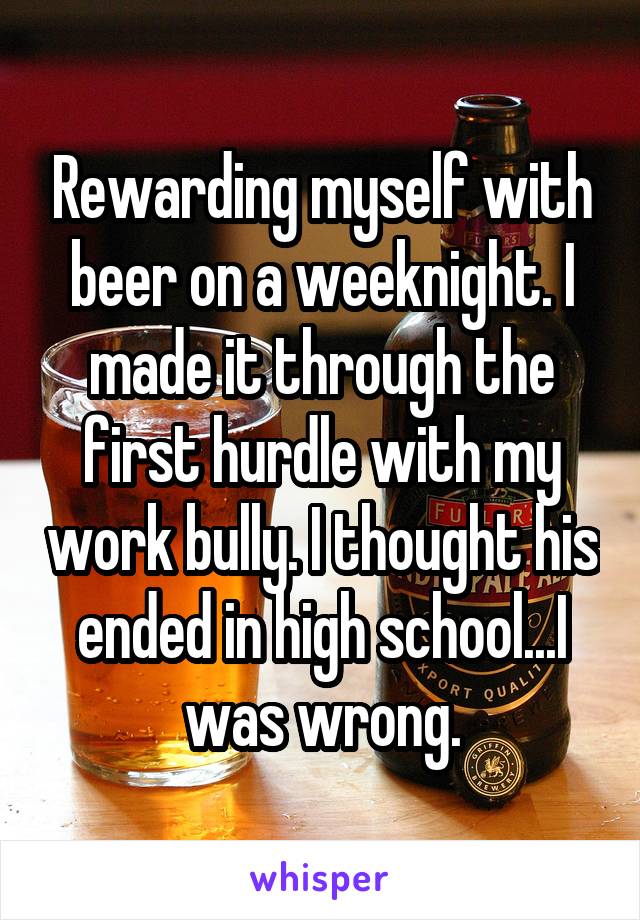 Rewarding myself with beer on a weeknight. I made it through the first hurdle with my work bully. I thought his ended in high school...I was wrong.