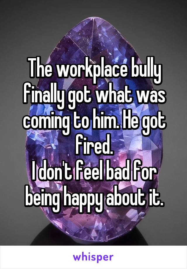 The workplace bully finally got what was coming to him. He got fired.
I don't feel bad for being happy about it.