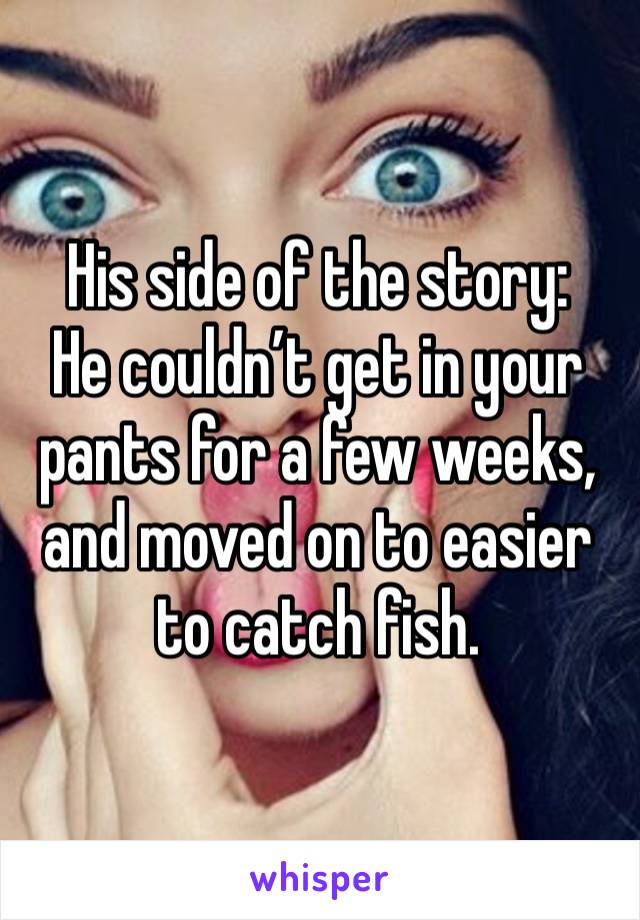 His side of the story:
He couldn’t get in your pants for a few weeks, and moved on to easier to catch fish.