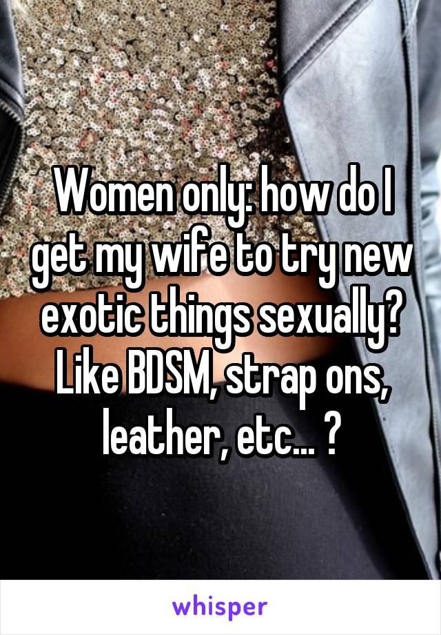 Women only: how do I get my wife to try new exotic things sexually? Like BDSM, strap ons, leather, etc... ?