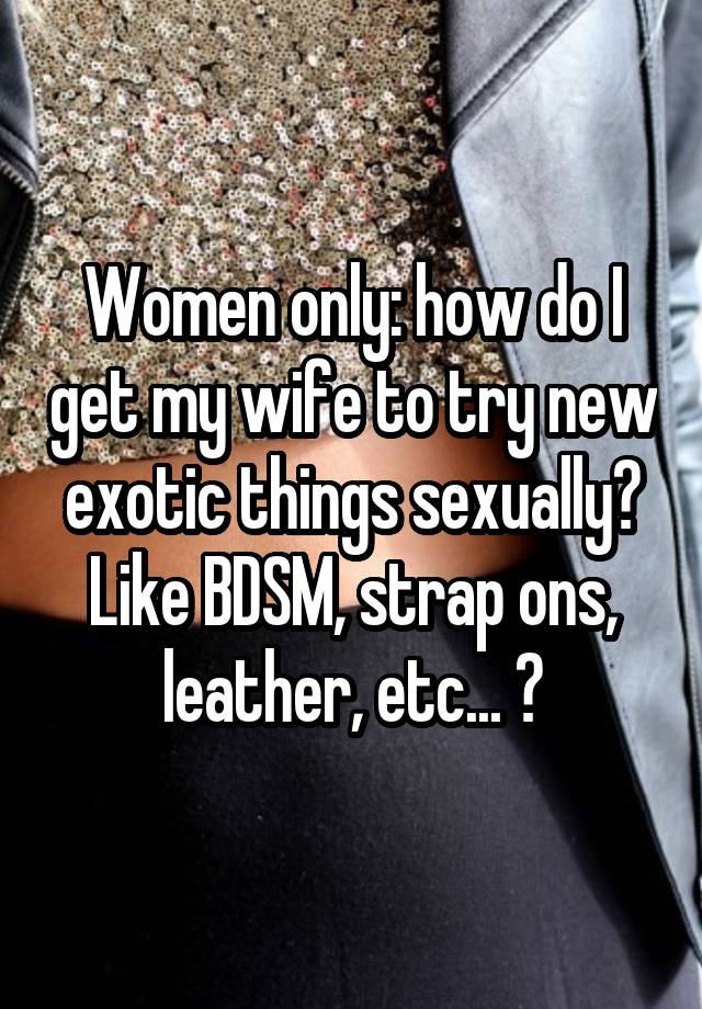 Women only: how do I get my wife to try new exotic things sexually? Like BDSM, strap ons, leather, etc... ?