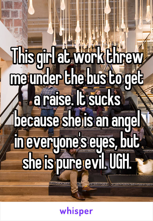 This girl at work threw me under the bus to get a raise. It sucks because she is an angel in everyone's eyes, but she is pure evil. UGH.