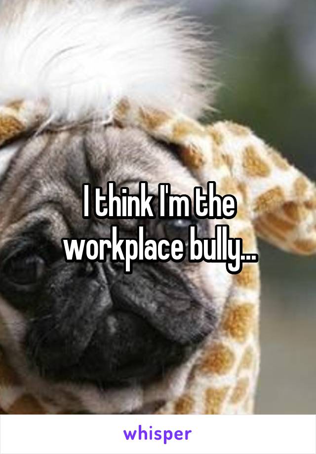 I think I'm the workplace bully...