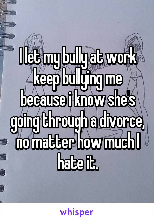 I let my bully at work keep bullying me because i know she's going through a divorce, no matter how much I hate it.