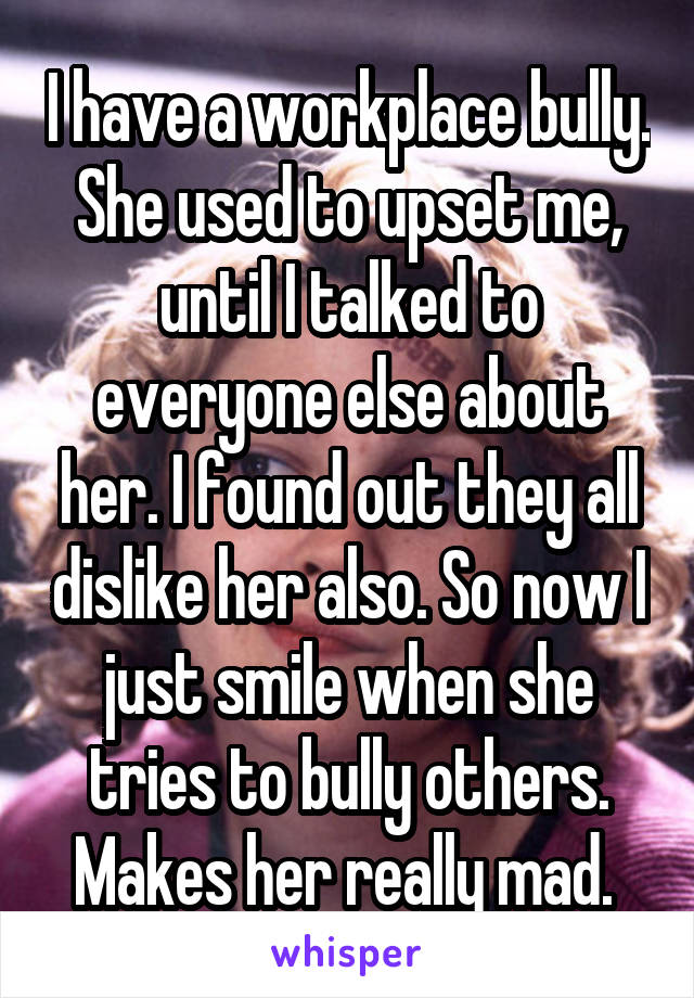 I have a workplace bully. She used to upset me, until I talked to everyone else about her. I found out they all dislike her also. So now I just smile when she tries to bully others. Makes her really mad. 