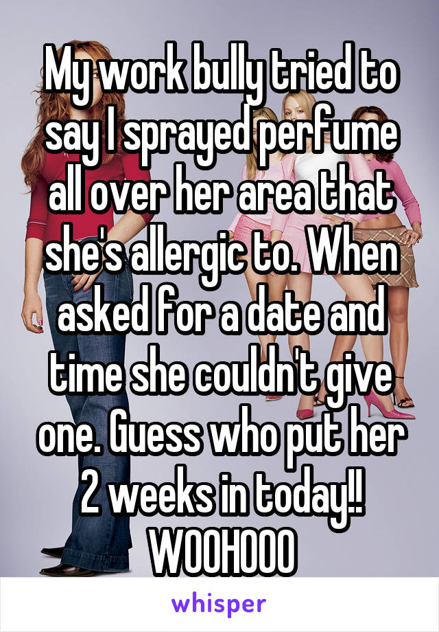 My work bully tried to say I sprayed perfume all over her area that she's allergic to. When asked for a date and time she couldn't give one. Guess who put her 2 weeks in today!! WOOHOOO