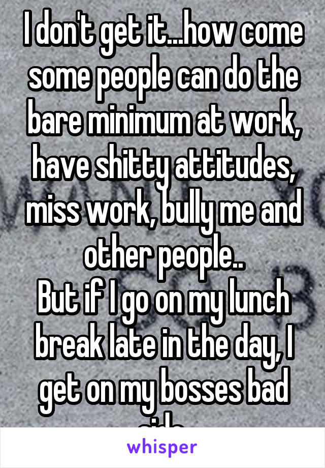 I don't get it...how come some people can do the bare minimum at work, have shitty attitudes, miss work, bully me and other people..
But if I go on my lunch break late in the day, I get on my bosses bad side.