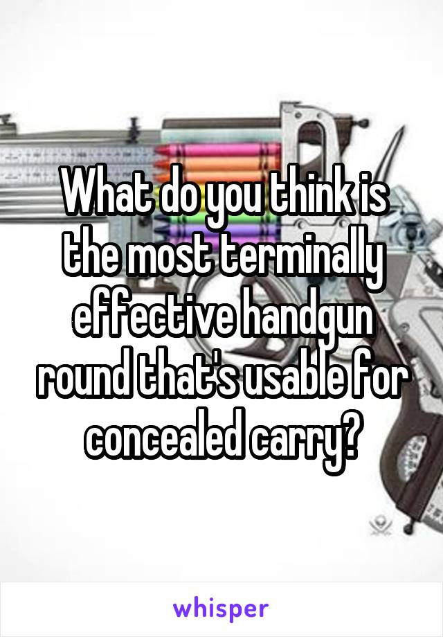 What do you think is the most terminally effective handgun round that's usable for concealed carry?