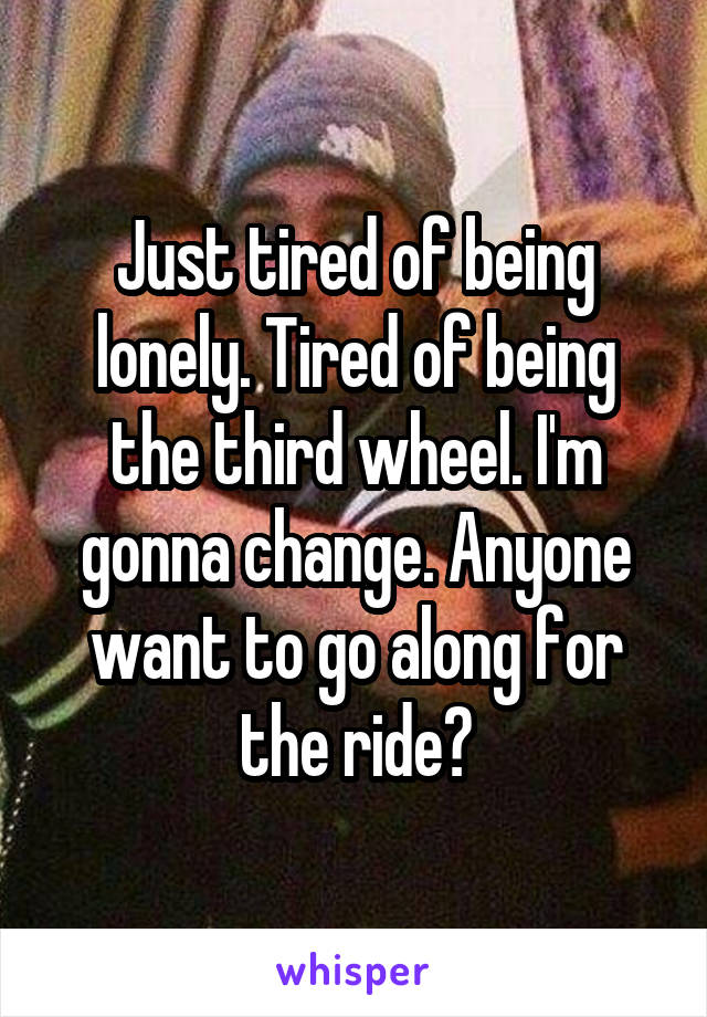 Just tired of being lonely. Tired of being the third wheel. I'm gonna change. Anyone want to go along for the ride?