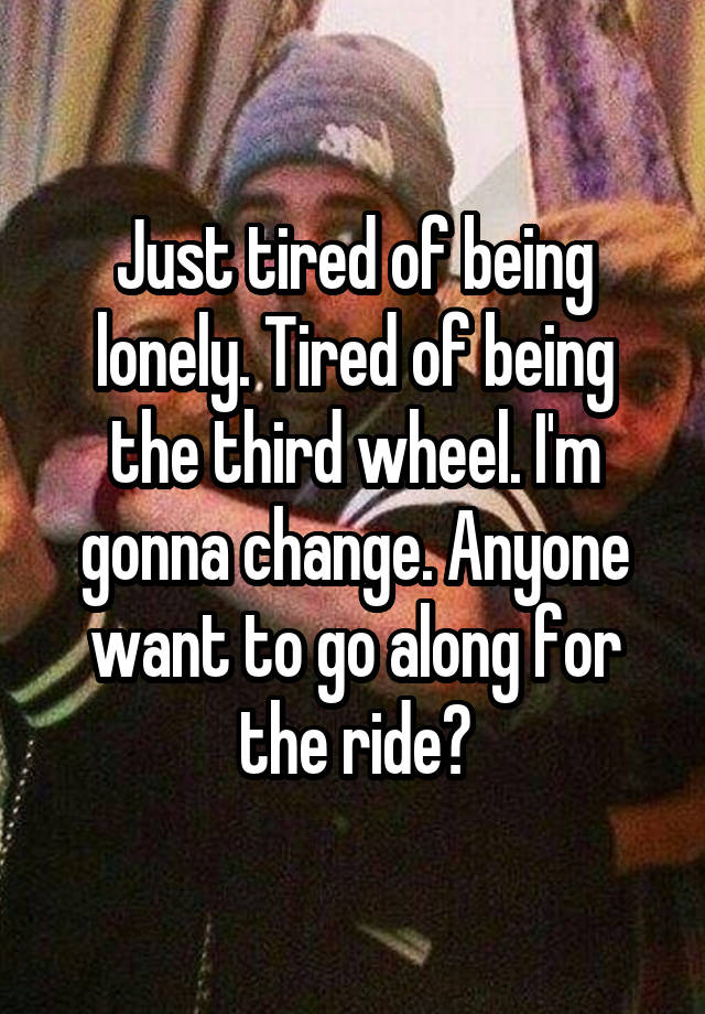 Just tired of being lonely. Tired of being the third wheel. I'm gonna change. Anyone want to go along for the ride?