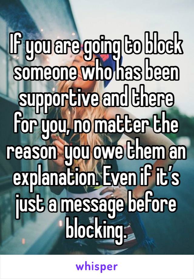 If you are going to block someone who has been supportive and there for you, no matter the reason  you owe them an explanation. Even if it’s just a message before blocking. 