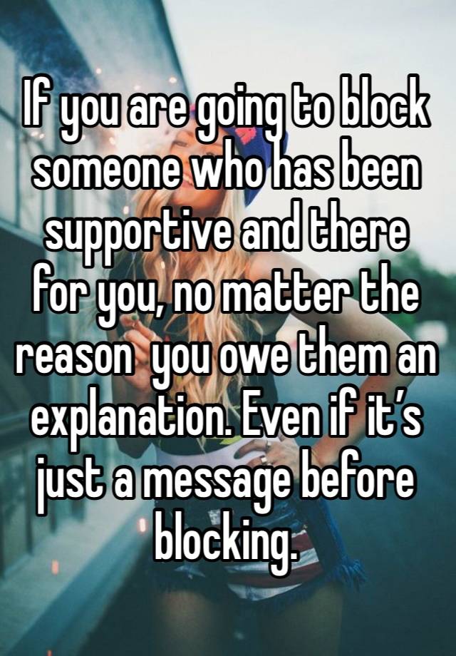 If you are going to block someone who has been supportive and there for you, no matter the reason  you owe them an explanation. Even if it’s just a message before blocking. 