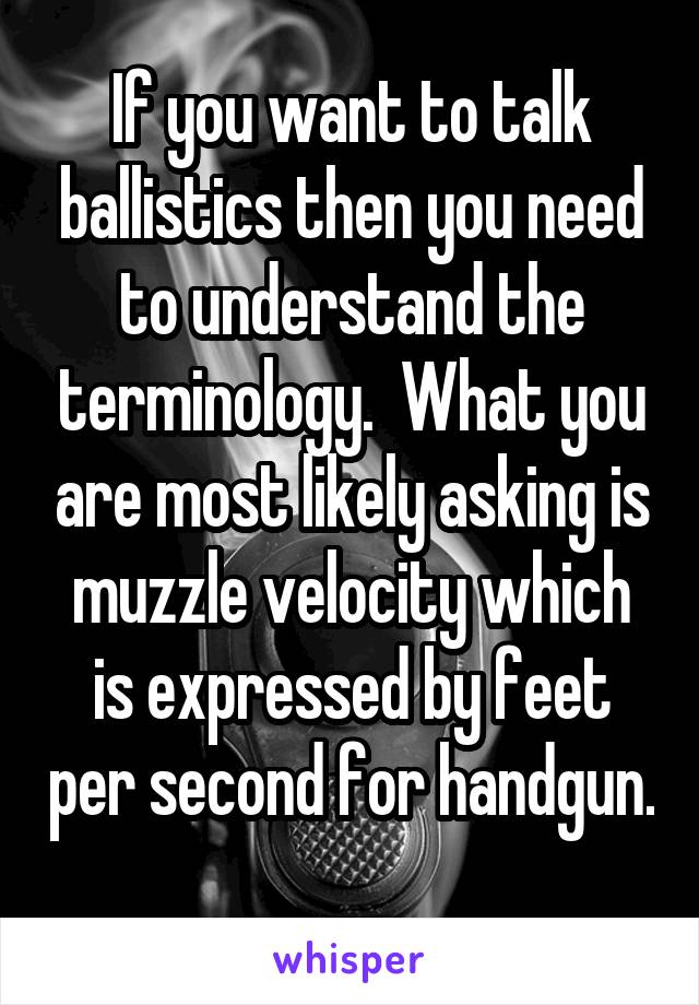 If you want to talk ballistics then you need to understand the terminology.  What you are most likely asking is muzzle velocity which is expressed by feet per second for handgun.  