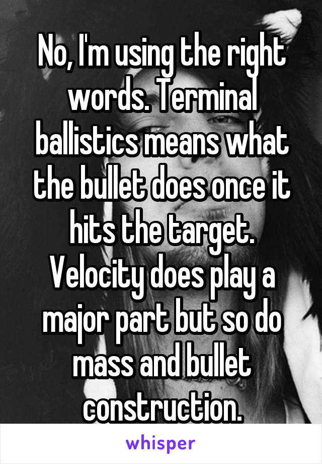 No, I'm using the right words. Terminal ballistics means what the bullet does once it hits the target. Velocity does play a major part but so do mass and bullet construction.