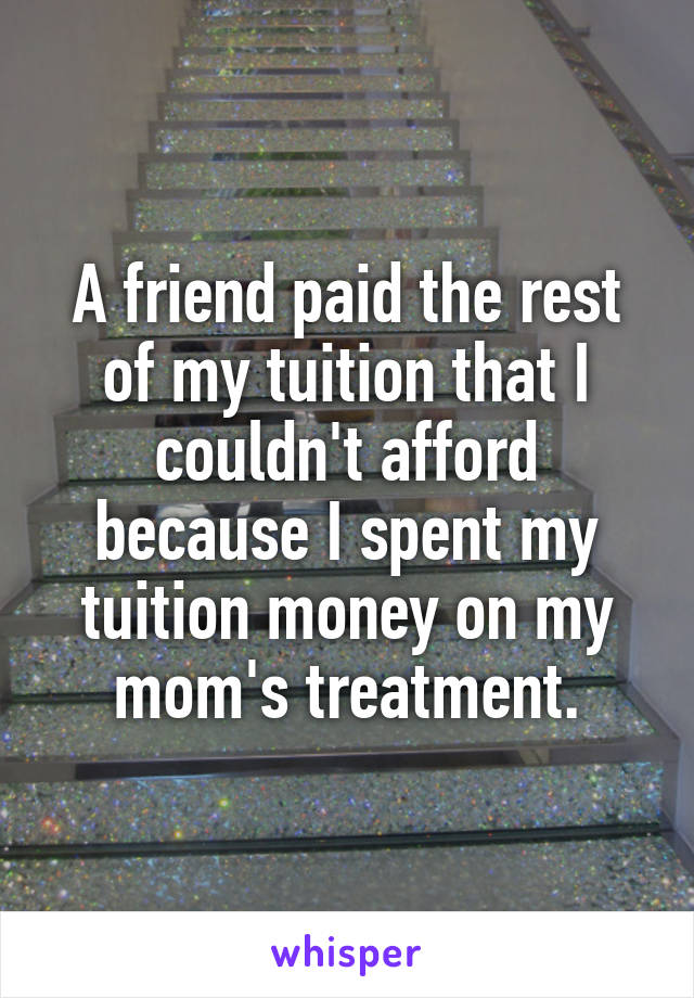 A friend paid the rest of my tuition that I couldn't afford because I spent my tuition money on my mom's treatment.