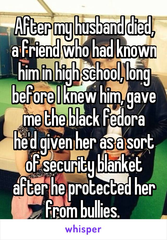 After my husband died, a friend who had known him in high school, long before I knew him, gave me the black fedora he'd given her as a sort of security blanket after he protected her from bullies. 