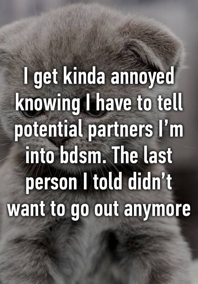 I get kinda annoyed knowing I have to tell potential partners I’m into bdsm. The last person I told didn’t want to go out anymore 