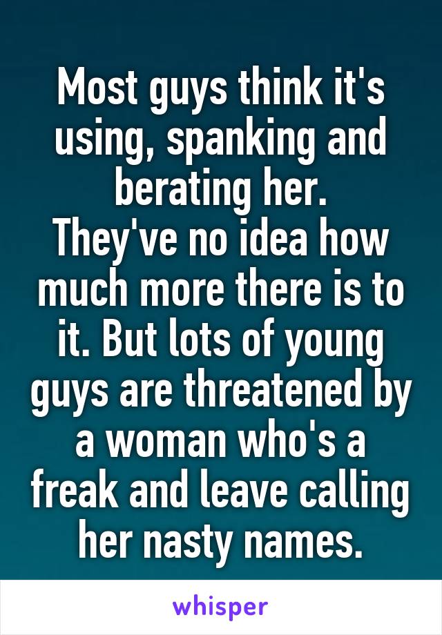 Most guys think it's using, spanking and berating her.
They've no idea how much more there is to it. But lots of young guys are threatened by a woman who's a freak and leave calling her nasty names.