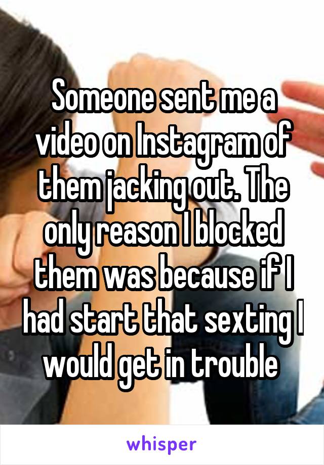 Someone sent me a video on Instagram of them jacking out. The only reason I blocked them was because if I had start that sexting I would get in trouble 