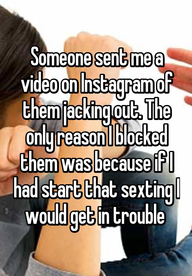 Someone sent me a video on Instagram of them jacking out. The only reason I blocked them was because if I had start that sexting I would get in trouble 