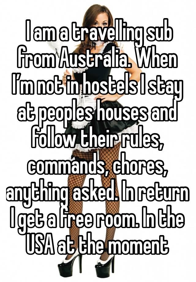  I am a travelling sub from Australia. When I’m not in hostels I stay at peoples houses and follow their rules, commands, chores, anything asked. In return I get a free room. In the USA at the moment