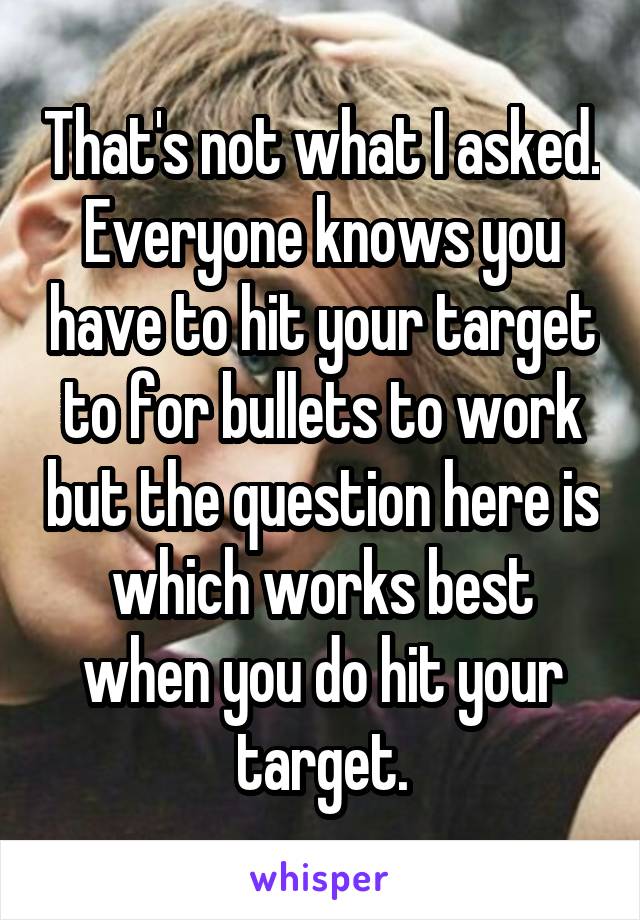 That's not what I asked. Everyone knows you have to hit your target to for bullets to work but the question here is which works best when you do hit your target.