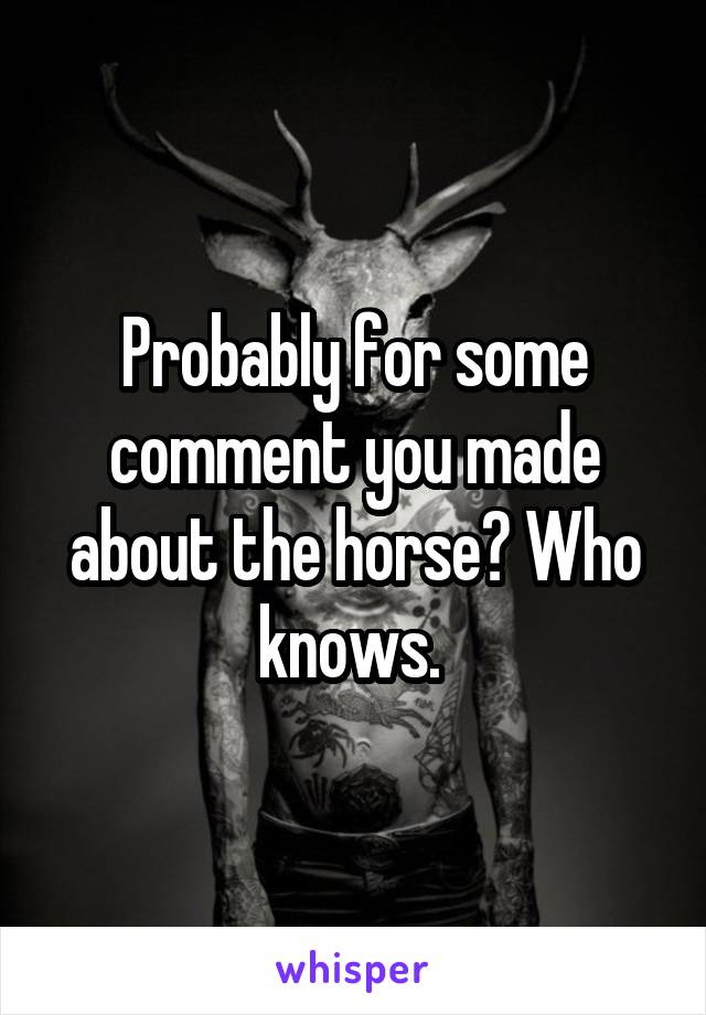 Probably for some comment you made about the horse? Who knows. 