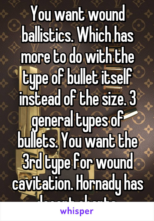 You want wound ballistics. Which has more to do with the type of bullet itself instead of the size. 3 general types of bullets. You want the 3rd type for wound cavitation. Hornady has decent charts.