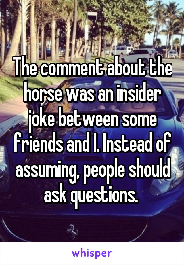 The comment about the horse was an insider joke between some friends and I. Instead of assuming, people should ask questions. 