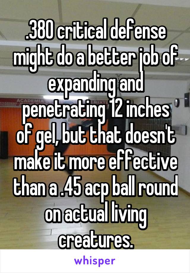 .380 critical defense might do a better job of expanding and penetrating 12 inches of gel, but that doesn't make it more effective than a .45 acp ball round on actual living creatures.