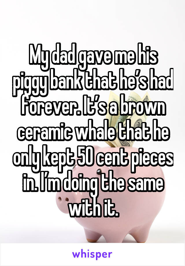 My dad gave me his piggy bank that he’s had forever. It’s a brown ceramic whale that he only kept 50 cent pieces in. I’m doing the same with it.