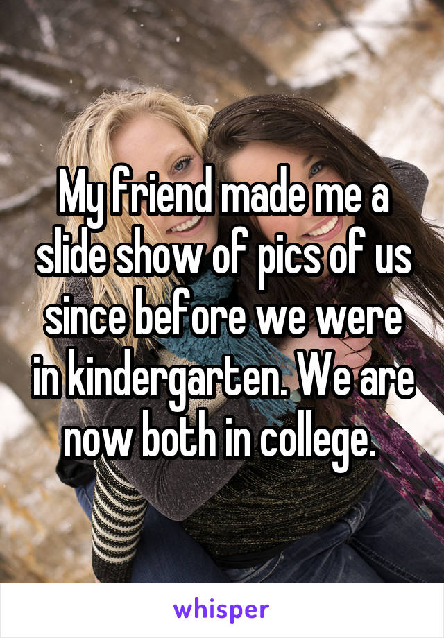 My friend made me a slide show of pics of us since before we were in kindergarten. We are now both in college. 