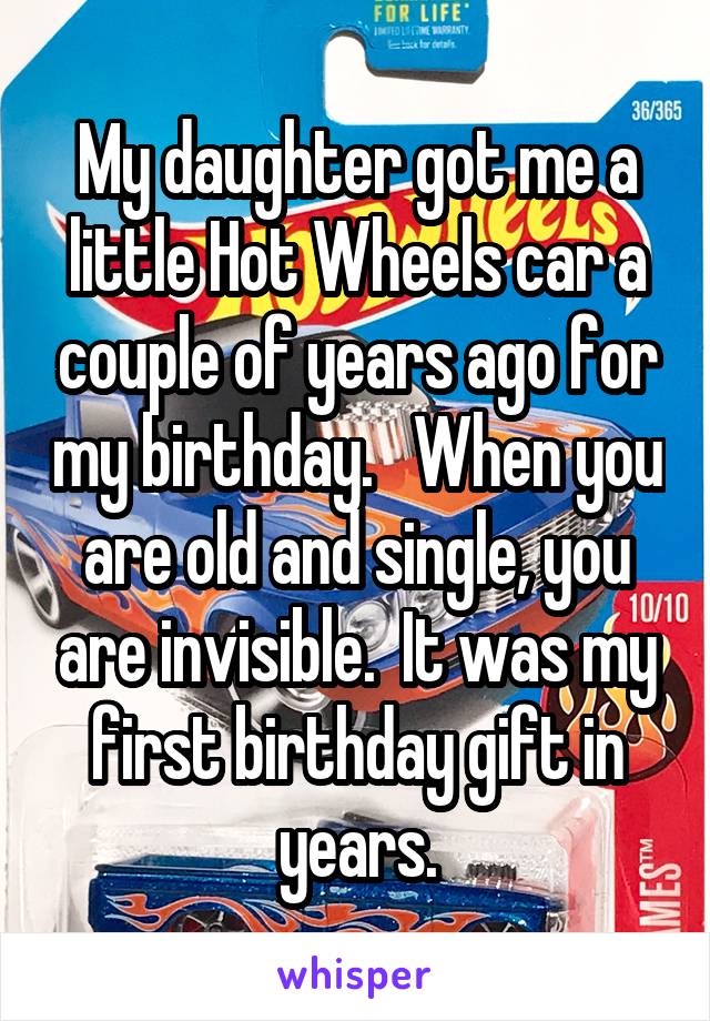 My daughter got me a little Hot Wheels car a couple of years ago for my birthday.   When you are old and single, you are invisible.  It was my first birthday gift in years.