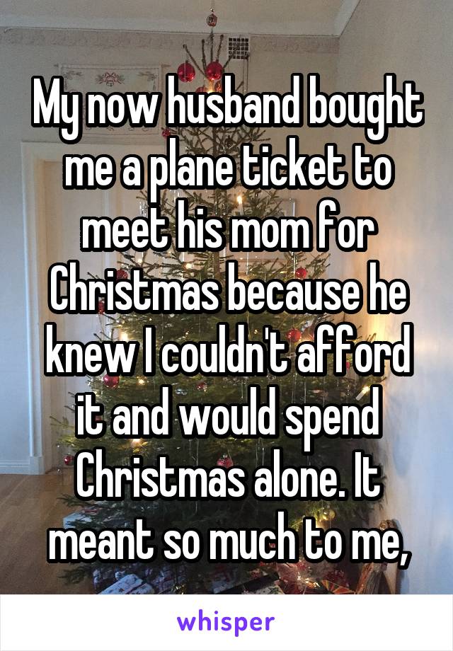 My now husband bought me a plane ticket to meet his mom for Christmas because he knew I couldn't afford it and would spend Christmas alone. It meant so much to me,