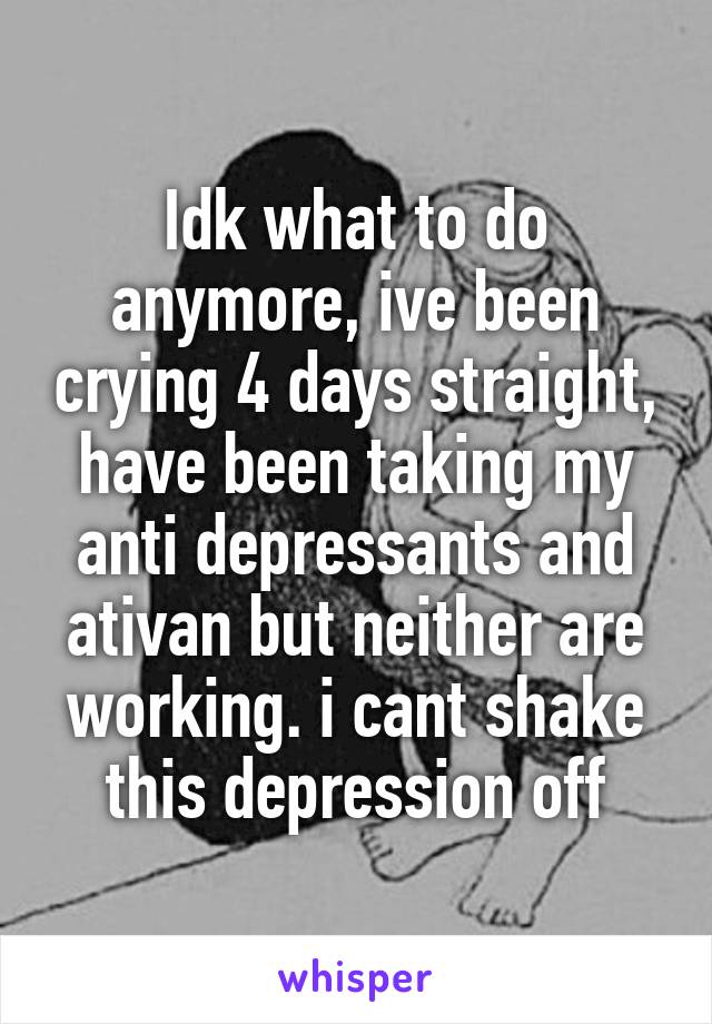 Idk what to do anymore, ive been crying 4 days straight, have been taking my anti depressants and ativan but neither are working. i cant shake this depression off