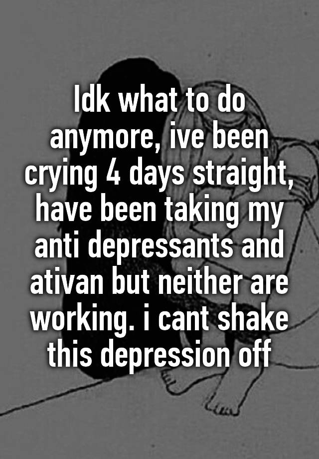 Idk what to do anymore, ive been crying 4 days straight, have been taking my anti depressants and ativan but neither are working. i cant shake this depression off