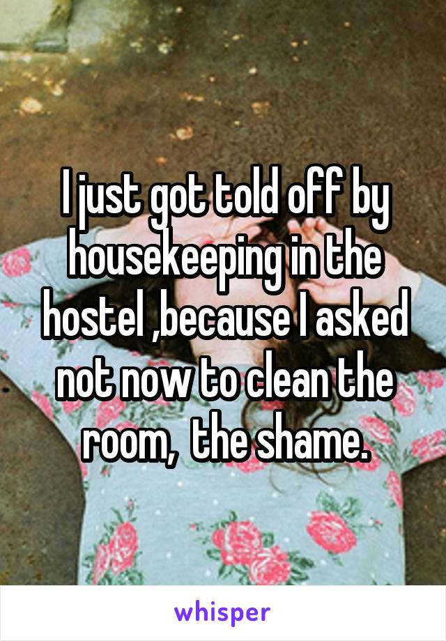 I just got told off by housekeeping in the hostel ,because I asked not now to clean the room,  the shame.