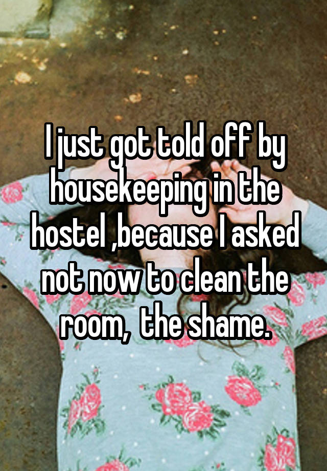 I just got told off by housekeeping in the hostel ,because I asked not now to clean the room,  the shame.