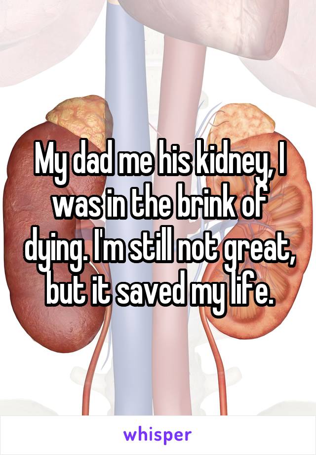 My dad me his kidney, I was in the brink of dying. I'm still not great, but it saved my life.