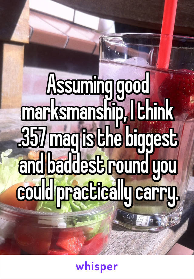 Assuming good marksmanship, I think .357 mag is the biggest and baddest round you could practically carry.