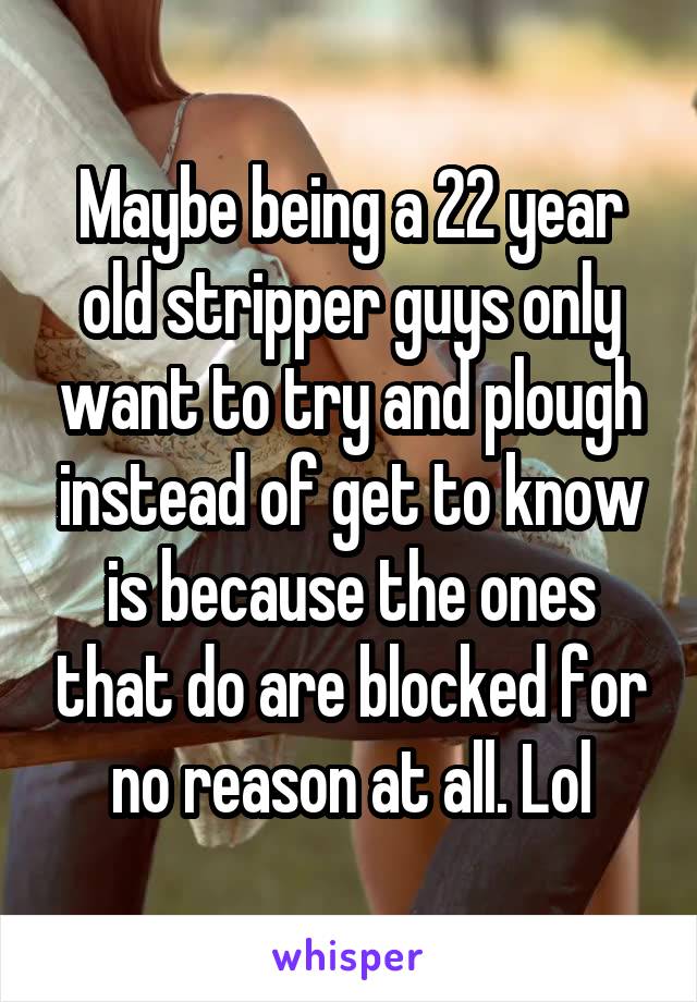 Maybe being a 22 year old stripper guys only want to try and plough instead of get to know is because the ones that do are blocked for no reason at all. Lol