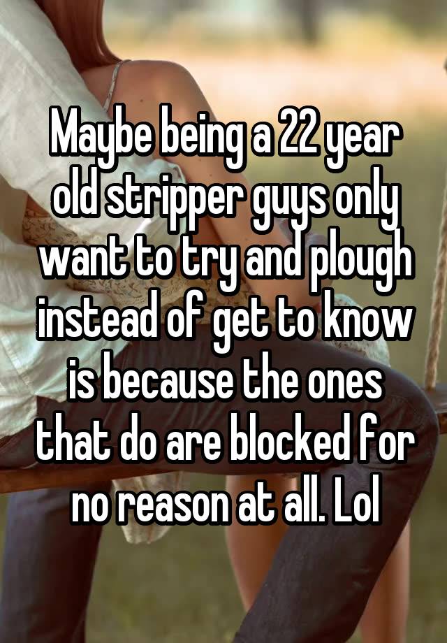 Maybe being a 22 year old stripper guys only want to try and plough instead of get to know is because the ones that do are blocked for no reason at all. Lol