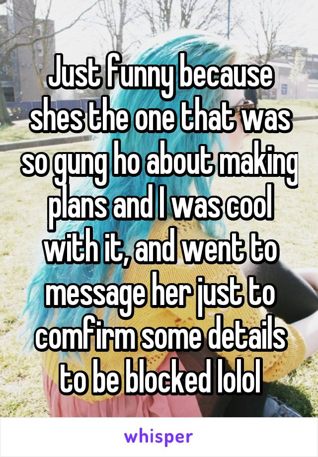 Just funny because shes the one that was so gung ho about making plans and I was cool with it, and went to message her just to comfirm some details to be blocked lolol