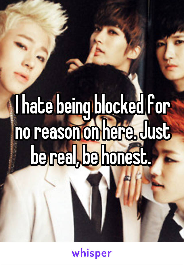 I hate being blocked for no reason on here. Just be real, be honest. 