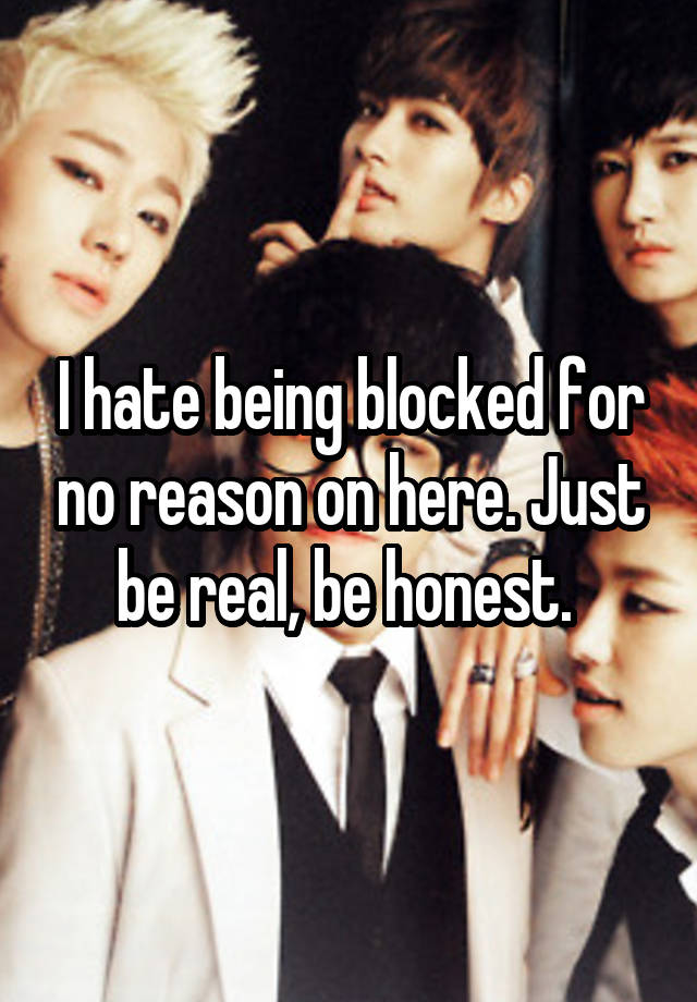 I hate being blocked for no reason on here. Just be real, be honest. 