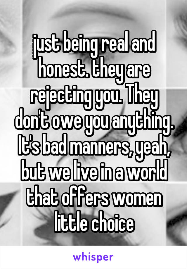 just being real and honest. they are rejecting you. They don't owe you anything. It's bad manners, yeah, but we live in a world that offers women little choice