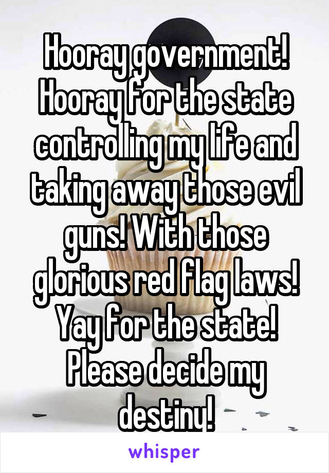 Hooray government! Hooray for the state controlling my life and taking away those evil guns! With those glorious red flag laws! Yay for the state! Please decide my destiny!