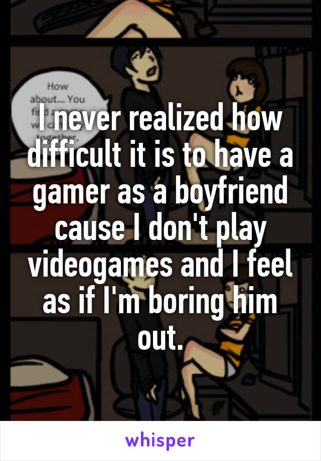 I never realized how difficult it is to have a gamer as a boyfriend cause I don't play videogames and I feel as if I'm boring him out.