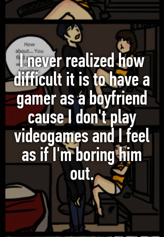 I never realized how difficult it is to have a gamer as a boyfriend cause I don't play videogames and I feel as if I'm boring him out.